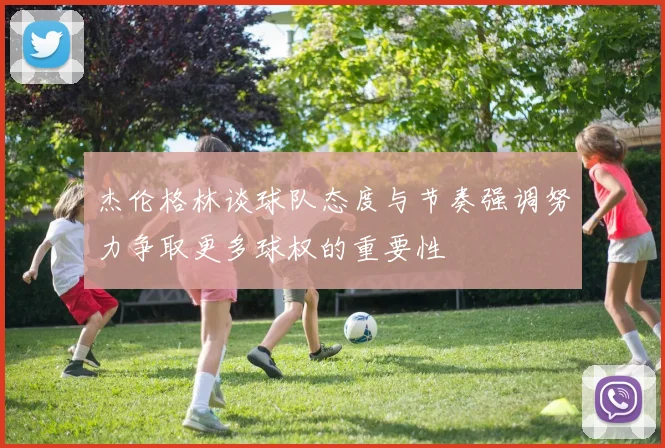 杰伦格林谈球队态度与节奏强调努力争取更多球权的重要性
