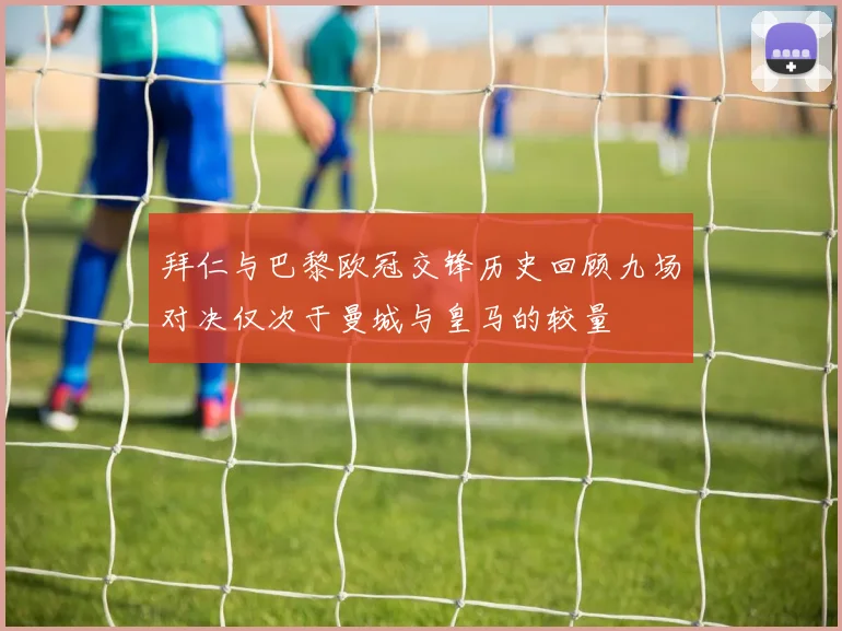 拜仁与巴黎欧冠交锋历史回顾九场对决仅次于曼城与皇马的较量