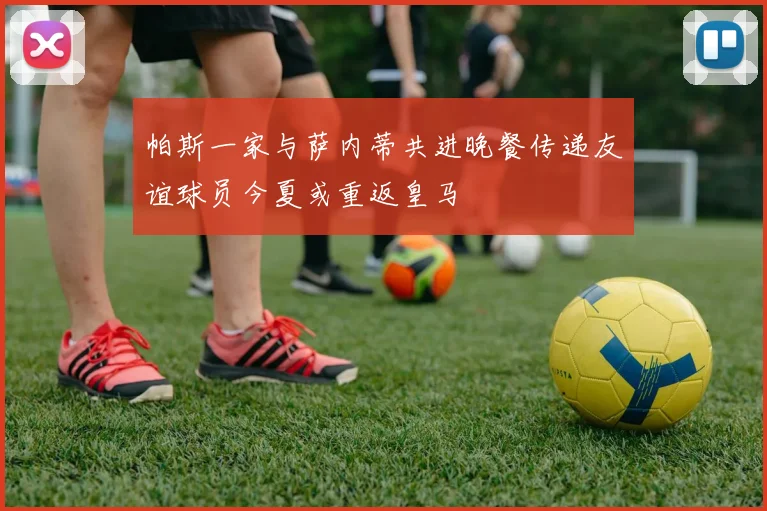 帕斯一家与萨内蒂共进晚餐传递友谊球员今夏或重返皇马