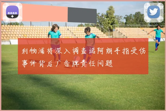 利物浦将深入调查诺阿朗手指受伤事件背后广告牌责任问题