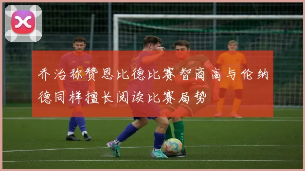 乔治称赞恩比德比赛智商高与伦纳德同样擅长阅读比赛局势
